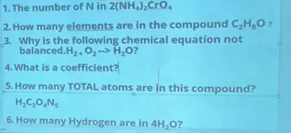 1. The number of Nin 2(NH_(4))_(2)CrO_(4)
2. How many elements are in the compound C_(2)H_(8)O
3. Why is the following chemical equation not
balanced. H_(2)+O_(2)... H_(2)O
4. What is a coefficient?
5. How many TOTAL atoms are in this compound?
6. How many Hydrogen are in 4H_(2)O