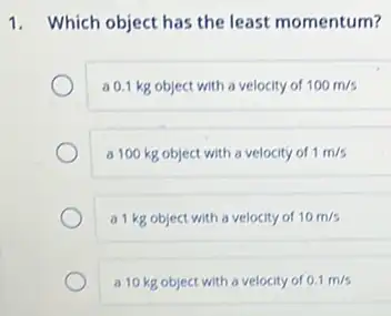 1. Which object has the least momentum?
a 0.1 kg object with a velocity of 100m/s
a 100 kg object with a velocity of 1m/s
a 1 kg object with a velocity of 10m/s
a 10 kg object with a velocity of 0.1m/s