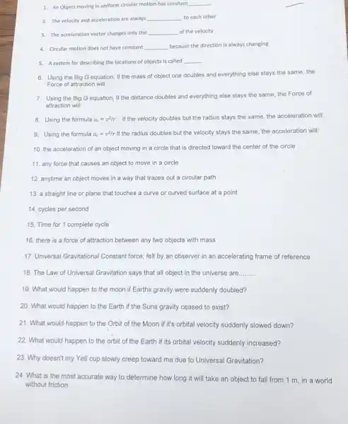 1. An Object moving in uniform circular motion has constant __
2. The velocity and acceleration are always __ to each other
3. The acceleration vector changes only the __ of the velocity
4. Circular motion does not have constant __ because the direction is always changing
5. A system for describing the locations of objects is called __
6. Using the Big G equation, If the mass of object one doubles and everything else stays the same, the
Force of attraction will:
7. Using the Big G equation, If the distance doubles and everything else stays the same the Force of
attraction will:
8. Using the formula a_(c)=v^2/r If the velocity doubles but the radius stays the same, the acceleration will:
9. Using the formula a_(c)=v^2/r If the radius doubles but the velocity stays the same the acceleration will:
10. the acceleration of an object moving in a circle that is directed toward the center of the circle
11. any force that causes an object to move in a circle
12. anytime an object moves in a way that traces out a circular path
13. a straight line or plane that touches a curve or curved surface at a point
14. cycles per second
15. Time for 1 complete cycle
16. there is a force of attraction between any two objects with mass
17. Universal Gravitational Constant force; felt by an observer in an accelerating frame of reference
18. The Law of Universal Gravitation says that all object in the universe are __
19. What would happen to the moon.if Earths gravity were suddenly doubled?
20. What would happen to the Earth if the Suns gravity ceased to exist?
21. What would happen to the Orbit of the Moon if it's orbital velocity suddenly slowed down?
22. What would happen to the orbit of the Earth if its orbital velocity suddenly increased?
23. Why doesn't my Yeti cup slowly creep toward me due to Universal Gravitation?
24. What is the most accurate way to determine how long it will take an object to fall from 1 m, in a world
without friction.