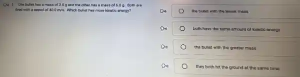 Do 1. One bullet has a mass of 3 D g and the other has a mass of 6.0 g. Both are
fired with a speed of 40.0m/s Which bullet has more kinetic energy?
the bullet with the lesser mass
both have the same amount of kinetic energy
the bullet with the greater mass
they both hit the ground at the same time