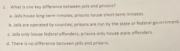 1. What is one key difference between jails and prisons?
a. Jails house long-term inmates; prisons house short-term inmates.
b. Jails are operated by counties; prisons are run by the state or federal government.
c. Jails only house federal offenders; prisons only house state offenders.
d. There is no difference between jails and prisons.