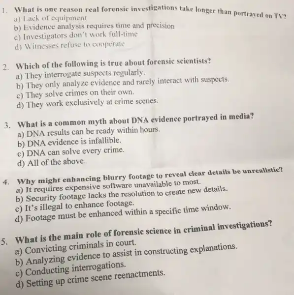 1. What is one reason real forensic investigations take longer than portrayed on TV?
a) Lack of equipment
b) Evidence analysis requires time and precision
c) Investigators don't work full-time
d) Witnesses refuse to cooperate
2. Which of the following is true about forensic scientists?
a) They interrogate suspects regularly.
b) They only analyze evidence and rarely interact with suspects.
c) They solve crimes on their own.
d) They work exclusively at crime scenes.
3. What is a common myth about DNA evidence portrayed in media?
a) DNA results can be ready within hours.
b) DNA evidence is infallible.
c) DNA can solve every crime.
d) All of the above.
4. Why might enhancing blurry footage to reveal clear details be unrealistic?
a) It requires expensive software unavailable to most.
b) Security footage lacks the resolution to create new details.
c) It's illegal to enhance footage.
d) Footage must be enhanced within a specific time window.
5. What is the main role of forensic science in criminal investigations?
a) Convicting criminals in court.
b) Analyzing evidence to assist in constructing explanations.
C)Conducting interrogations.
d) Setting up crime scene reenactments.