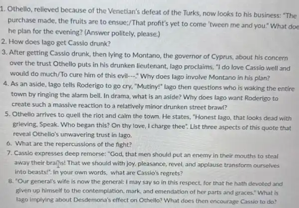 1. Othello, relieved because of the Venetian's defeat of the Turks, now looks to his business: "The
purchase made, the fruits are to ensue;/That profit's yet to come "tween me and you."What doe
he plan for the evening? (Answer politely.please.)
2. How does lago get Cassio drunk?
3. After getting Cassio drunk then lying to Montano.the governor of Cyprus.about his concern
over the trust Othello puts in his drunken lieutenant, lago proclaims, "I do love Cassio well and
would do much/To cure him of this evil ? Why does lago involve Montano in his plan?
4. As an aside, lago tells Roderigo to go cry, "Mutiny!" lago then questions who is waking the entire
town by ringing the alarm bell. In drama what is an aside?Why does lago want Roderigo to
create such a massive reaction to a relatively minor drunken street brawl?
5. Othello arrives to quel the riot and calm the town. He states."Honest lago, that looks dead with
grieving, Speak. Who began this? On thy love, I charge thee". List three aspects of this quote that
reveal Othello's unwavering trust in lago.
6. What are the repercussions of the fight?
7. Cassio expresses deep remorse:"God, that men should put an enemy in their mouths to steal
away their brailjs! That we should with joy,pleasance, revel, and applause transform ourselves
into beasts!". In your own words, what are Cassio's regrets?
8. "Our general's wife is now the general: I may say so in this respect, for that he hath devoted and
given up himself to the contemplation, mark, and emendation of her parts and graces." What is
lago implying about Desdemona's effect on Othello? What does then encourage Cassio to do?