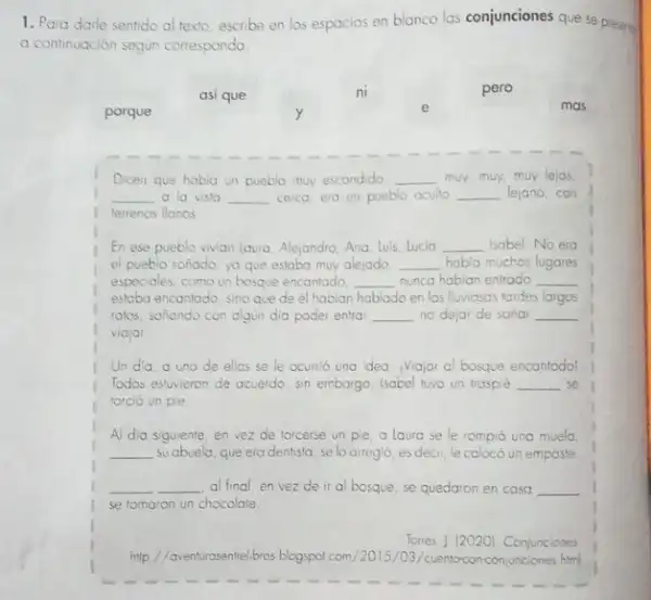 1. Para darle sentido al texto, escribe en los espacios en blanco las conjunciones que se presers
a continuación segun corresponda.
asi que	ni	pero
porque
e	mas
Dicen que habia un pueblo muy escondido, __ muy, muy, muy lejos
__ a la vista __ cerco, era un pueblo oculto __ lejano, con
terrenos llanos
En ese pueblo vivian laura, Alejandro, Ana, luis lucia __ Isabel No era
el pueblo sonado, yo que estaba muy alejado, __ habla muchos lugares
especiales, como un bosque encantado __ nunca habian entrodo __
estaba encantado, sino que de el habian hablado en las lluviosas lordes largos
ratos, sonando con algin dio poder entra __ no dejar de sonar __
viajar
Un dia. o uno de ellos se le ocunió una idea: Viajar al bosque encontodol
Todas estwieron de acuerdo sin embargo, Isabel tuvo un trosplé __ se
torció un pie
Al dia siguiente, en vez de forcerse un pie, a laura se le rompió una muela
__ su abuela, que era dentista, se lo arreglo esdecir, le coloco un emposte
__ __ al final, en vez de ir al bosque se quedaron en casa __
se tomaron un chocolate.
Torres, | [2020]. Conjunciones
http///www.turasentel/bros blogspot com /2015/03/cuentoconconjunciones him