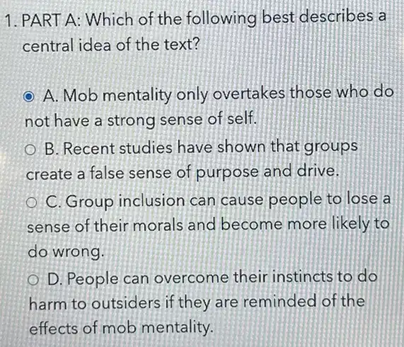 1. PART A: Which of the following best describes a
central idea of the text?
A. Mob mentality only overtakes those who do
not have a strong sense of self.
B. Recent studies have shown that groups
create a false sense of purpose and drive.
C. Group inclusion can cause people to lose a
sense of their morals and become more likely to
do wrong.
D. People can overcome their instincts to do
harm to outsiders if they are reminded of the
effects of mob mentality.