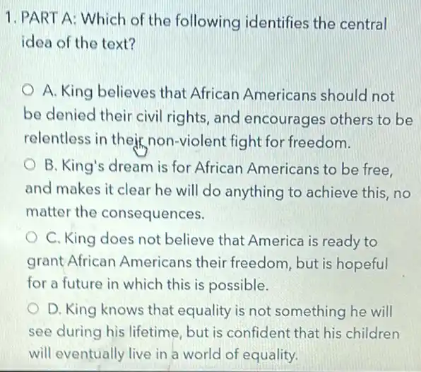 1. PART A: Which of the following identifies the central
idea of the text?
A. King believes that African Americans should not
be denied their civil rights, and encourages others to be
relentless in their non -violent fight for freedom.
B. King's dream is for African Americans to be free.
and makes it clear he will do anything to achieve this, no
matter the consequences.
C. King does not believe that America is ready to
grant African Americans their freedom, but is hopeful
for a future in which this is possible.
D. King knows that equality is not something he will
see during his lifetime but is confident that his children
will eventually live in a world of equality.