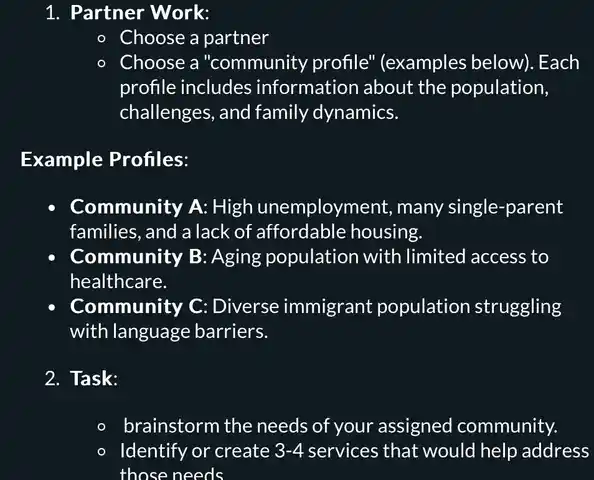 1. Partner Work:
- Choose a partner
- Choose a "community profile" (examples below).Each
profile includes information about the population,
challenges, and family dynamics.
Example Profiles:
- Community A: High unemployment, many single-parent
families, and a lack of affordable housing.
Community B: Aging population with limited access to
healthcare.
- Community C: Diverse immigrant population struggling
with language barriers.
2. Task:
- brainstorm the needs of your assigned community.
- Identify or create 3-4 services that would help address
those needs