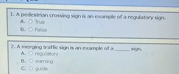 1. A pedestrian crossing sign is an example of a regulatory sign.
A. True
B. False
2. A merging traffic sign is an example of a __ sign.
A. regulatory
B. warning
C. guide