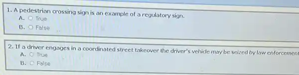 1. A pedestrian crossing sign is an example of a regulatory sign.
A. True
B. False
2. If a driver engages in a coordinated street takeover the driver's vehicle may be seized by law enforcement
A. True
B. False