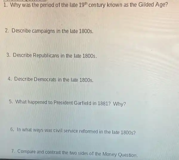 1. Why was the period of the late 19^th century known as the Gilded Age?
2. Describe campaigns in the late 1800s.
3. Describe Republicans in the late 1800s.
4. Describe Democrats in the late 1800s.
5. What happened to President Garfield in 1881?Why?
6. In what ways was civil service reformed in the late 1800s?
7. Compare and contrast the two sides of the Money Question.