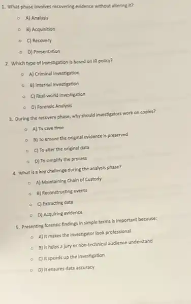 1. What phase involves recovering evidence without altering it?
o
A) Analysis
B) Acquisition
C) Recovery
D) Presentation
2. Which type of investigation is based on IR policy?
A) Criminal Investigation
B) Internal Investigation
C) Real-world Investigation
D) Forensic Analysis
3. During the recovery phase, why should investigators work on copies?
- A) To save time
- B) To ensure the original evidence is preserved
C) To alter the original data
D) To simplify the process
4. What is a key challenge during the analysis phase?
A) Maintaining Chain of Custody
B) Reconstructing events
C) Extracting data
- D) Acquiring evidence
5. Presenting forensic findings in simple terms is important because:
- A) It makes the investigator look professional
B) It helps a jury or non-technical audience understand
C) It speeds up the investigation
D) It ensures data accuracy