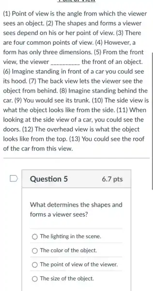 (1) Point of view is the angle from which the viewer
sees an object. (2)The shapes and forms a viewer
sees depend on his or her point of view. (3) There
are four common points of view. (4)However, a
form has only three dimensions. (5) From the front
view, the viewer __ the front of an object.
(6) Imagine standing in front of a car you could see
its hood. (7) The back view lets the viewer see the
object from behind. (8)Imagine standing behind the
car. (9) You would see its trunk . (10) The side view is
what the object looks like from the side . (11) When
looking at the side view of a car., you could see the
doors. (12) The overhead view is what the object
looks like from the top. (13) You could see the roof
of the car from this view.
Question 5
6.7 pts
What determines the shapes and
forms a viewer sees?
__
The lighting in the scene.
The color of the object.