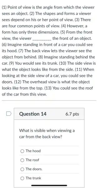 (1) Point of view is the angle from which the viewer
sees an object. (2)The shapes and forms a viewer
sees depend on his or her point of view. (3) There
are four common points of view. (4)However, a
form has only three dimensions. (5) From the front
view, the viewer __ the front of an object.
(6) Imagine standing in front of a car you could see
its hood. (7) The back view lets the viewer see the
object from behind. (8)Imagine standing ; behind the
car. (9) You would see its trunk. (10)The side view is
what the object looks like from the side . (11) When
looking at the side view of a car., you could see the
doors. (12) The overhead view is what the object
looks like from the top. (13) You could see the roof
of the car from this view.
Question 14
6.7 pts
What is visible when viewing a
car from the back view?