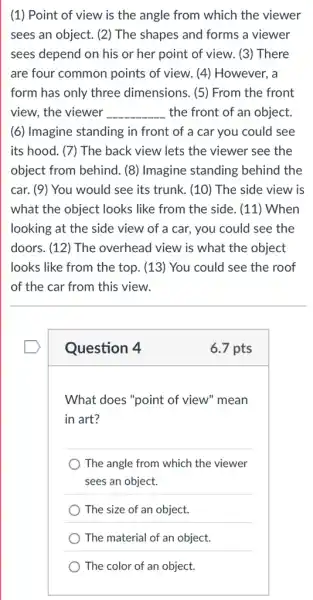 (1) Point of view is the angle from which the viewer
sees an object. (2)The shapes and forms a viewer
sees depend on his or her point of view. (3) There
are four common points of view. (4)However, a
form has only three dimensions. (5) From the front
view, the viewer __ the front of an object.
(6) Imagine standing in front of a car you could see
its hood. (7) The back view lets the viewer see the
object from behind. (8)Imagine standing behind the
car. (9) You would see its trunk. (10)The side view is
what the object looks like from the side . (11) When
looking at the side view of a car, you could see the
doors. (12) The overhead view is what the object
looks like from the top. (13) You could I see the roof
of the car from this view.
Question 4
6.7 pts
What does "point of view" mean
in art?
) The angle from which the viewer
sees an object.
) The size of an object.