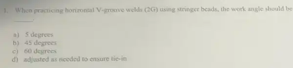 1. When practicing horizontal V-groove welds (2G) using stringer beads, the work angle should be
__
a) 5 degrees
b) 45 degrees
c) 60 degrees
d) adjusted as needed to ensure tie-in