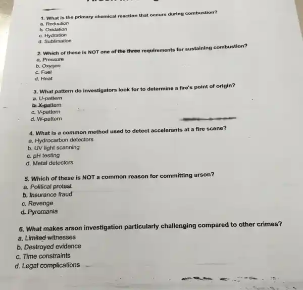 1. What is the primary chemical reaction that occurs during combustion?
a. Reduction
b. Oxidation
c. Hydration
d. Sublimation
2. Which of these is NOT one of the three requirements for sustaining combustion?
a. Pressure
b. Oxygen
c. Fuel
d. Heat
3. What pattern do investigators look for to determine a fire's point of origin?
a. U-pattern
b. X-pattern
c. V-pattern
d. W-pattern
4. What is a common method used to detect accelerants at a fire scene?
a. Hydrocarbon detectors
b. UV light scanning
c. pH testing
d. Metal detectors
5. Which of these is NOT a common reason for committing arson?
a. Political protest
b. Insurance fraud
c. Revenge
d. Pyromania
6. What makes arson investigation particularly challenging compared to other crimes?
a. Limited witnesses
b. Destroyed evidence
c. Time constraints
d. Legat complications