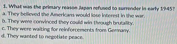 1. What was the primary reason Japan refused to surrender in early 1945?
a. They believed the Americans would lose interest in the war.
b. They were convinced they could win through brutality.
c. They were waiting for reinforcements from Germany.
d. They wanted to negotiate peace.