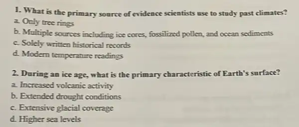 1. What is the primary source of evidence scientists use to study past climates?
a. Only tree rings
b. Multiple sources including ice cores,fossilized pollen, and ocean sediments
c. Solely written historical records
d. Modern temperature readings
2. During an ice age,what is the primary characteristic of Earth's surface?
a. Increased volcanic activity
b. Extended drought conditions
c. Extensive glacial coverage
d. Higher sea levels