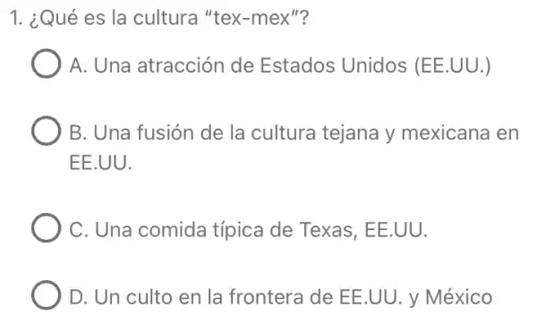 1. ¿Qué es la cultura "tex-mex 11)
A. Una atracción de Estados Unidos (EE.UU.)
B. Una fusión de la cultura tejana y mexicana en
EE.UU.
C. Una comida típica de Texas , EE.UU.
D. Un culto en la frontera de EE.UU. y México