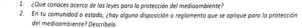 1. ¿Que conoces acerca de las leyes para la protección del medioambiente?
2. En tu comunidad o estado, ¿hay alguna disposición o reglamento que se aplique para la protección
del medioambiente ? Describela