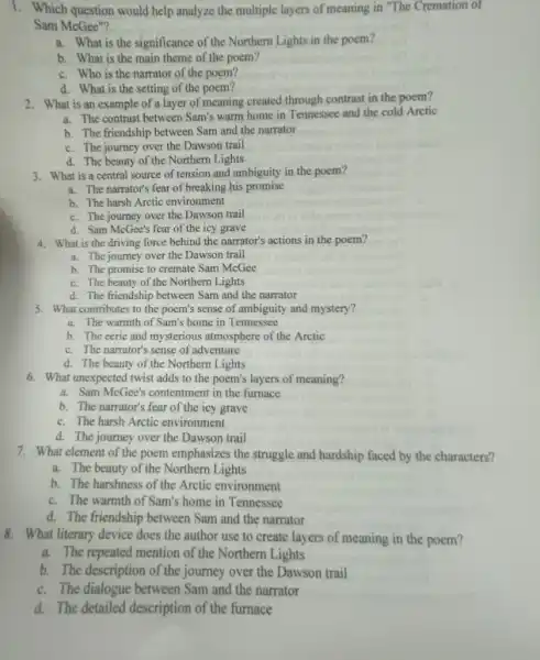 1. Which question would help analyze the multiple layers of meaning in "The Cremation of
Sam McGee"?
a. What is the significance of the Northern Lights in the poem?
b. What is the main theme of the poem?
c. Who is the narrator of the poem?
d. What is the setting of the poem?
2. What is an example of a layer of meaning created through contrast in the poem?
a. The contrast between Sam's warm home in Tennessee and the cold Arctic
b. The friendship between Sam and the narrator
c. The journey over the Dawson trail
d. The beauty of the Northern Lights
3. What is a central source of tension and ambiguity in the poem?
a. The narrator's fear of breaking his promise
b. The harsh Arctic environment
c. The journey over the Dawson trail
d. Sam McGee's fear of the icy grave
4. What is the driving force behind the narrator's actions in the poem?
a. The journey over the Dawson trail
b. The promise to cremate Sam McGee
c. The beauty of the Northern Lights
d. The friendship between Sam and the narrator
5. What contributes to the poem's sense of ambiguity and mystery?
a. The warmth of Sam's home in Tennessee
b. The eerie and mysterious atmosphere of the Arctic
c. The narrator's sense of adventure
d. The beauty of the Northern Lights
6. What unexpected twist adds to the poem's layers of meaning?
a. Sam McGee's contentment in the furnace
b. The narrator's fear of the icy grave
c. The harsh Arctic environment
d. The journey over the Dawson trail
7. What element of the poem emphasizes the struggle and hardship faced by the characters?
a. The beauty of the Northern Lights
b. The harshness of the Arctic environment
c. The warmth of Sam's home in Tennessee
d. The friendship between Sam and the narrator
8. What literary device does the author use to create layers of meaning in the poem?
a. The repeated mention of the Northern Lights
b. The description of the journey over the Dawson trail
c. The dialogue between Sam and the narrator
d. The detailed description of the furnace