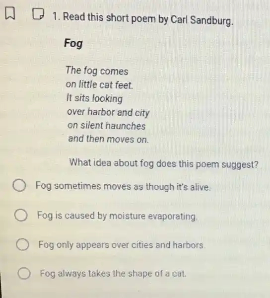 1. Read this short poem by Carl Sandburg.
Fog
The fog comes
on little cat feet
It sits looking
over harbor and city
on silent haunches
and then moves on.
What idea about fog does this poem suggest?
Fog sometimes moves as though it's alive.
Fog is caused by moisture evaporating
Fog only appears over cities and harbors.
Fog always takes the shape of a cat.