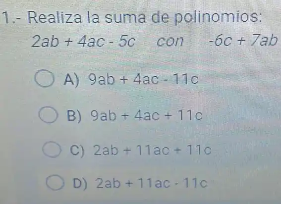 1.- Realiza la suma de polinomios:
2ab+4ac-5c con-6c+7ab
A) 9ab+4ac-11c
B) 9ab+4ac+11c
C) 2ab+11ac+11c
D) 2ab+11ac-11c