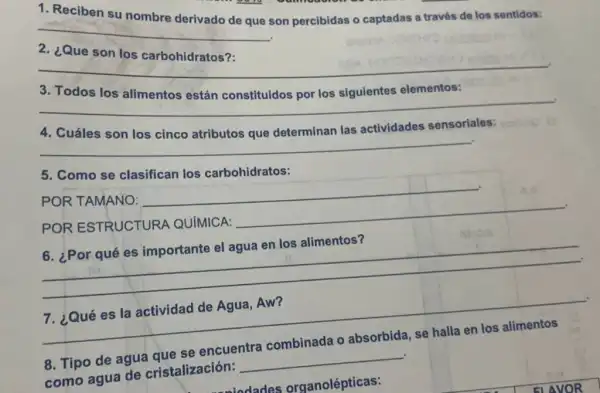 1. Reciben su nombre
son percibidas o captadas a través de los sentidos:
__
¿Que
__
3. Todos los	los siguientes elementos:
__
es:
__
determinan las actividades sensoriales:
5. Como se clasifican los carbohidratos:
POR TAMANO:
__
POR ESTRUCTURA QUIMICA:
__
en los alimentos?
__
__
7. ¿Qué es la actividad de Agua Aw?
2.
se encuentra
8. Tipo de agua
como agua de cristalización:
__