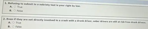 1. Refusing to submit to a sobriety test is your right by law.
A. True
B. False
2. Even if they are not directly involved in a crash with a drunk driver, sober drivers are still at risk from drunk drivers.
A. True
B. False