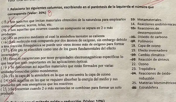 1. Relaciona las siguientes columnas, escribiendo en el paréntesis de la izquierda el número que
corresponda (Valor: 20% 
(13) Son aquellos que imitan materiales obtenidos de la naturaleza para emplearlos
como perímeros, aceros, telas, etc.
(15) Son aquellas que ocurren cuando un compuesto se separa en 2 0 más
productos
It's un proceso mediante el cual la atmósfera terrestre se calienta
(16) Esta molécula está compuesta por dos átomos de oxígeno, sin embargo debido
reacción fotoqujmica se puede unir otros átomo más de ox(geno para formar
(25) Este gas se eonsidera como uno de los gases fundamentales del efecto
invernadero
Estos,Se caracterizan por tener propiedades electromagnéticas especificas lo
que haceque sean importantes en las aplicaciones ópticas.
(17) Se denominan asi aquellos materiales que están formados por varias
unidades conocidas como monómeros
Es la capa dé la atmósfera en la que se encuentra la capa de ozono
(24)Son aqueflas en las que se requiere absorber la energía del medio y sus
productos son más energéticos que los reactivos
) Sepresentan cuando 2 o más sustancias se combinan para formar un solo
producto
wonderfule ovide-redución Nalox-1084
43: Metamateriales.
14. Reacciones endotérmicas
15. Reacciones de
descomposición
-46. Dióxido de carbono
47. Polimeros
18. Capa de ozono
19. Efecto invernadero
20. Camblo climático
24: Reacción de sintesis
22. Ozono
23. Tropósfera
-24 Reacciones de óxido-
reducción
25. Materias biomimétricos
26: Estratósfera