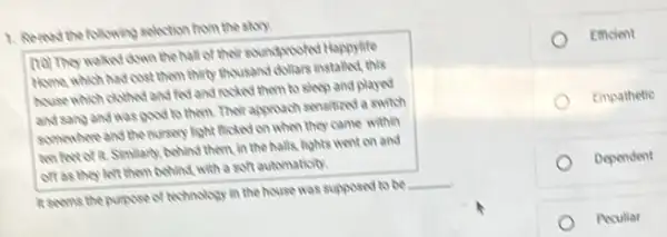 1. Remod the following pelection from the story.
(10) They waked down the hall of their soundproofed Happylife
Home, which had cost them thirty thousand dollars installed, this
house which clothed and fed and rocked them to sleep and played
and sang and was good to them. Their approach sensitized a switch
somewhere and the nursery light flicked on when they came within
ten feet of it.Similarly, behind them, in the halls, lights went on and
off as they left them behind, with a soft automaticity.
R seems the purpose of technology in the house was supposed to be __
Emcient
Empathetic
Dependent
Peculiar