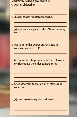 1. Responde las siguientes preguntas.
1. ¿Qué esel derecho?
__
2. ¿Cuáles son lasfuentes del derecho?
__
3. ¿Qué se entiende por derecho público, privadoy
social?
__
4. ¿Que diferencias existen entre unactode
comercio yun acto civil?
__
5. Menciona dosobligaciones y dos derechos que
considerasquetienenlos comerciantes
__
6. Cita dos formas de asociación en México que
conozcas.
__
7. ¿Qué esun contratoy para qué sirve?
__