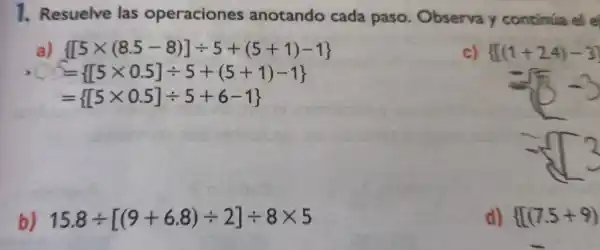 1. Resuelve las operaciones anotando cada paso. Observa y continúa el e
a)  [5times (8.5-8)]div 5+(5+1)-1 
= [5times 0.5]div 5+(5+1)-1 
= [5times 0.5]div 5+6-1 
c) { [(1+24)-3]
b) 15.8div [(9+6.8)div 2]div 8times 5
d) { [(7.5+9)