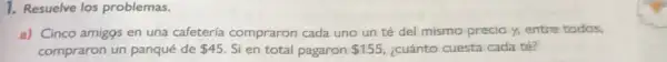 1. Resuelve los problemas.
a) Cinco amigos en una cafetería compraron cada uno un té del mismo precioy,entre todos.
compraron un panqué de 45 Si en total pagaron 155 ¿cuánto cuesta cada té?