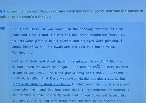 1) Review the passage.Then, select one detail that best suggests fear has the power to
Influence a person's behavior.
Then I saw Darry.He was leaning in the doorway, wearing his olive
jeans and black T-shirt.He was still tall broad-shouldered Darry; but
his fists were jammed in his pockets and his eyes were pleading . I
simply looked at him He swallowed and said in a husky voice,
"Ponyboy __
I let go of Soda and stood there for a minute. Darry didn't like me __
he had driven me away that night __ he had hit me?.. Darry hollered
at me all the time __ he didn't give a hang about me. __ Suddenly I
realized, horrified, that Darry was crying. He didn't make a sound, but
tears were running down his cheeks, I hadn't seen him cry in years,not
even when Mom and Dad had been killed (I remembered the funeral.I
had sobbed in spite of myself; Soda had broken down and bawled like
a baby; but Darry had only stood there,his fists in his pockets and