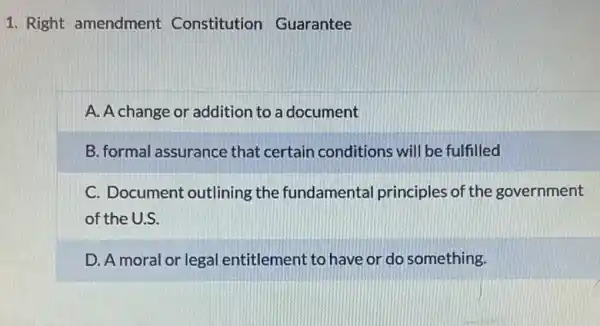 1. Right amendment Constitution Guarantee
A. A change or additior to a document
B. formal assurance that certain conditions will be fulfilled
C. Document outlining the fundamental principles of the government
of the U.S.
D. A moral or legal entitlement to have or do something.