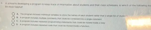 1. A school is developing a program to keep track of information about students and their class schedules, in which of the following ins
be most helpful?
A. The program includes Individual variables to store the names of each student rather than a single list of students
B. A program includes multiple comments that could be combined into a single comment
C. A program includes repeated programming statements that could be moved inside a loop
D. A program includes repeated code that could be moved inside a function.