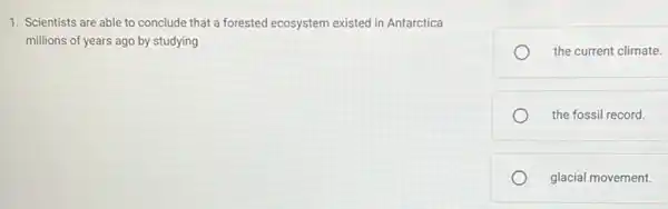 1. Scientists are able to conclude that a forested ecosystem existed in Antarctica
millions of years ago by studying
the current climate.
the fossil record.
glacial movement.