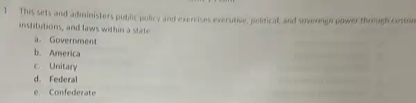 1. This sets and administers public policy and exercises executive, political and sovereign power through custon
institutions, and laws within a state
a. Government
b. America
c. Unitary
d. Federal
e. Confederate