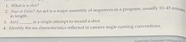 1. What is a shot?
2. True or False?An act is a major assembly of sequences in a program,usually
10-45
minutes
in length.
3. A(n) __ is a single attempt to record a shot.
4. Identify the six characteristics reflected in camera angle naming conventions.