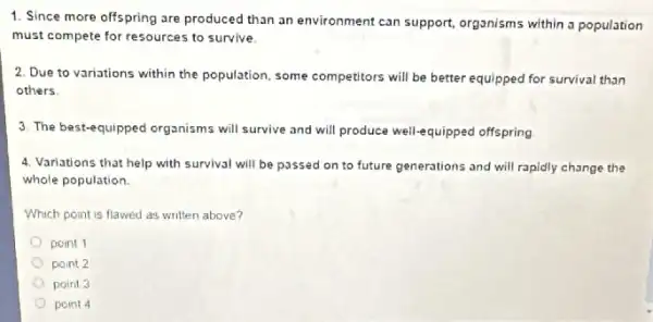 1. Since more offspring are produced than an environment can support organisms within a population
must compete for resources to survive.
2. Due to variations within the population, some competitors will be better equipped for survival than
others
3. The best-equipped organisms will survive and will produce well-equipped offspring
4. Variations that help with survival will be passed on to future generations and will rapidly change the
whole population.
Which point is flawed as written above?
point 1
point 2
point 3
point 4