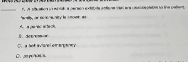 __ 1. A situation in which a person exhibits actions that are unacceptable to the patient
family, or community is known as:
A. a panic attack.
B. depression.
C. a behavioral emergency.
D. psychosis.