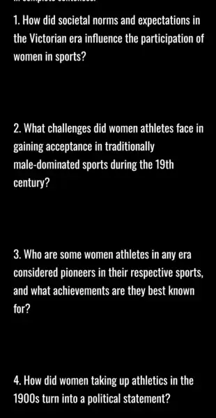 1. How did societal norms and expectations in
the Victorian era influence the participation of
women in sports?
2. What challenges did women athletes face in
gaining acceptance in traditionally
male-dominated sports during the 19th
century?
3. Who are some women athletes in any era
considered pioneers in their respective sports,
and what achievements are they best known
for?
4. How did women taking up athletics in the
1900s turn into a political statement?