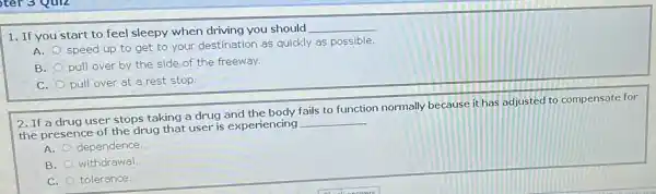 1. If you start to feel sleepy when driving you should
__
A.
speed up to get to your destination as quickly as possible.
B.
pull over by the side of the freeway.
C. pull over at a rest stop.
2. If a drug user stops taking a drug and the body fails to function normally because it has adjusted to compensate for
the presence of the drug that user is experiencing
__
A. dependence
B. withdrawal.
C. tolerance.