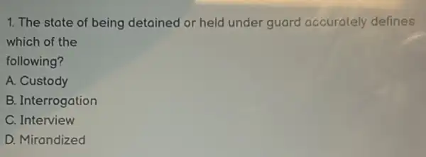 1. The state of being detained or held under guard accurately defines
which of the
following?
A. Custody
B. Interrogation
C. Interview
D. Mirandized