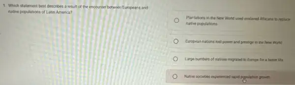 1. Which statement best describes a result of the encounter between Europeans and
native populations of Latin America?
Plantations in the New World used enslaved Africans to replace
native populations.
European nations lost power and prestige in the New World
Large numbers of natives migrated to Europe for a better life
Native societies expenenced rapid population growth.