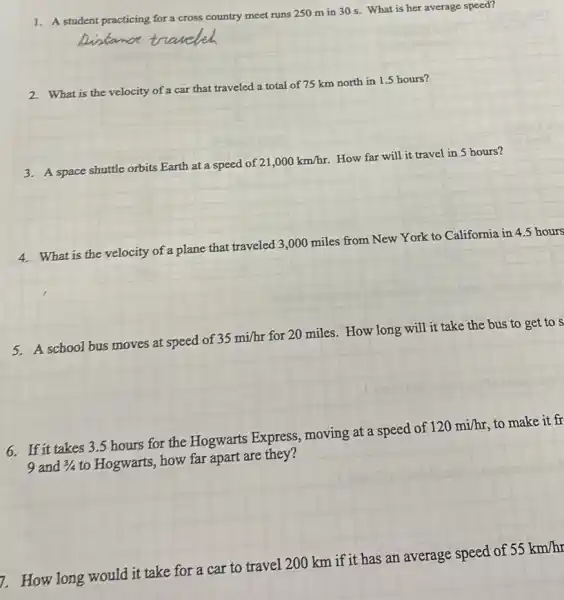 1. A student practicing for a cross country meet runs 250 m in 30 s. What is her average speed?
2. What is the velocity of a car that traveled a total of 75 km north in 1.5 hours?
3. A space shuttle orbits Earth at a speed of 21,000km/hr How far will it travel in 5 hours?
4. What is the velocity of a plane that traveled 3,000 miles from New York to California in 4.5 hours
5. A school bus moves at speed of 35mi/hr for 20 miles. How long will it take the bus to get to s
6. If it takes 3.5 hours for the Hogwarts Express, moving at a speed of 120mi/hr to make it fr
9 and 3/4 to Hogwarts, how far apart are they?
1. How long would it take for a car to travel 200 km if it has an average speed of 55km/hr