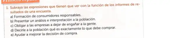 1. Subraya las expresiones que tienen que ver con la función de los informes de re-
sultados de una encuesta.
a) Formación de consumidores responsables.
b) Presentar un análisis e interpretación a la población.
c) Obligar a las empresas a dejar de engañar a la gente.
d) Decirle a la población qué es exactamente lo que debe comprar.
e) Ayudar a mejorar la decisión de compra.