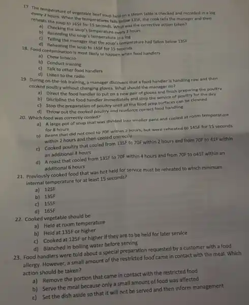1). The temperature of the table beef soup held on a steam table Is checked and recorded in a log
the corrective action taken?
reheats the soup to 165FFor 18 ratures falls below 135F, the cook tells
the soup's temperature what
b) Recording the
the manager that the soup's temperature had fallen below 135F
18. Food contamination the soup to 165F for 15
a) Chew tobacco
b) Conduct training
c) Talk to other food handlers
19. During on-the-job training, a manager discovers that a food handler is handling raw and then
in Listen to the radio
cooked poultry without changing gloves. What should the manager do?
a)Direct the food handler to put on a new pair of gloves and finish preparing the poultry
b) Discipline the food handler immediately and stop the service of poultry for the day
c) Stop the preparation of poultry until all the food prep surfaces can be cleaned
d) Throw out the cooked poultry and reinforce correct food handling
20. Which food was correctly cooled?
a) A large pot of soup that was divided into smaller pans and cooled at room temperature
for 8 hours
b) Beans that did not cool to 70F within 2 hours, but were reheated to 145F for 15 seconds
within 2 hours and then cooled correctly
c) Cooked poultry that cooled from 135F to 70F within 2 hours and from 70F to 41F within
an additional 4 hours
d) A roast that cooled from 135F to 70F within 4 hours and from 70F to 041F within an
additional 6 hours
21. Previously cooked food that was hot held for service must be reheated to which minimum
internal temperature for at least 15 seconds?
a) 125F
b) 135F
c) 155F
d) 165F
22. Cooked vegetable should be
a) Held at room temperature
b) Held at 135F or higher
c) Cooked at 125F or higher if they are to be held for later service
d) Blanched in boiling water before serving
23. Food handlers were told about a special preparation requested by a customer with a food
allergy. However, a small amount of the restricted food came in contact with the meal. Which
action should be taken?
a) Remove the portion that came in contact with the restricted food
b) Serve the meal because only a small amount of food was affected
c) Set the dish aside so that it will not be served and then inform management