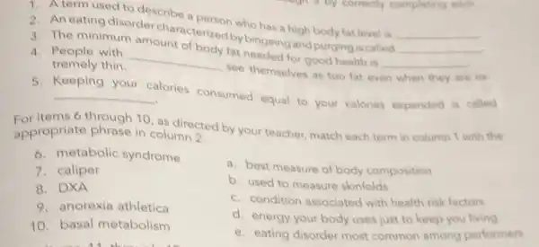 1. A term used to describe a organ who has a high body fat level is
__
3. The minimum amount of body fat needed for good health is
__
2. An eating disorder characterized by bingeing with purging is called
__
4. People with
__
see themselves as too fat even
when they are ex
tremely thin.
Keeping your
calories consumed equal to your calories expended is called __
For items 6 through 10 as directed by your teacher, match each term in column 1 with the
appropriate phrase in column 2.
6. metabolic syndrome
7. caliper
8. DXA
9. anorexia athletica
10. basal metabolism
a. best measure of body composition
b. used to measure skinfolds
c. condition associated with health risk factors
d. energy your body uses just to keep you living
e. eating disorder most common among performers